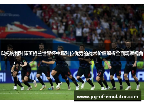 以托纳利对阵英格兰世界杯中场对位优势的战术价值解析全面观察视角