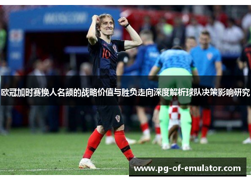 欧冠加时赛换人名额的战略价值与胜负走向深度解析球队决策影响研究 欧冠加时赛换人名额的战略价值与胜负走向深度解析球队决策影响研究