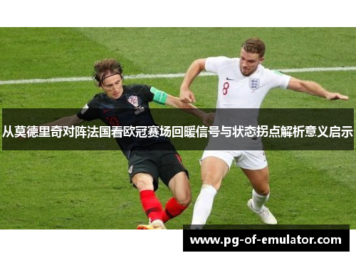 从莫德里奇对阵法国看欧冠赛场回暖信号与状态拐点解析意义启示 从莫德里奇对阵法国看欧冠赛场回暖信号与状态拐点解析意义启示