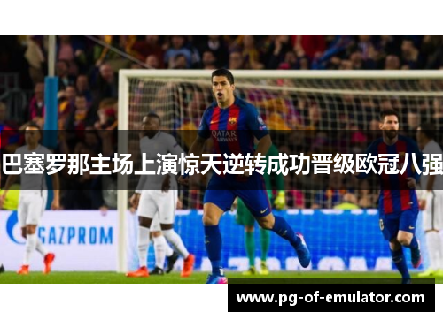 巴塞罗那主场上演惊天逆转成功晋级欧冠八强 巴塞罗那主场上演惊天逆转成功晋级欧冠八强
