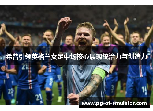 希普引领英格兰女足中场核心展现统治力与创造力