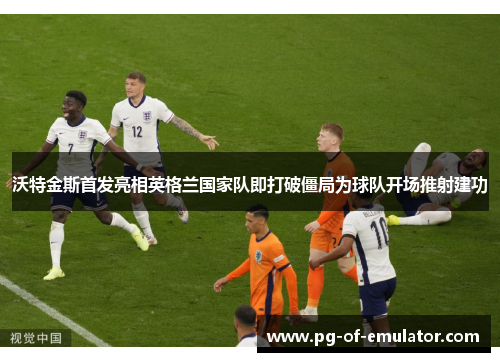 沃特金斯首发亮相英格兰国家队即打破僵局为球队开场推射建功