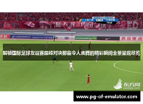 解锁国际足球友谊赛巅峰对决那些令人沸腾的精彩瞬间全景呈现尽览 解锁国际足球友谊赛巅峰对决那些令人沸腾的精彩瞬间全景呈现尽览